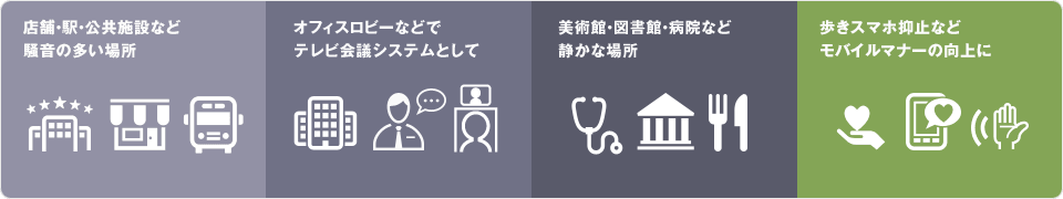 店舗・駅・公共施設など騒音の多い場所、美術館・図書館・病院など静かな場所、オフィスロビーなどでこっそり会話したい場合、歩きスマホ抑止などモバイルマナーの向上に