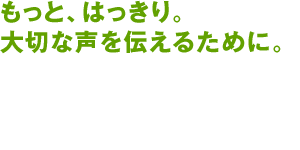 もっと、はっきり。大切な声を伝えるために。